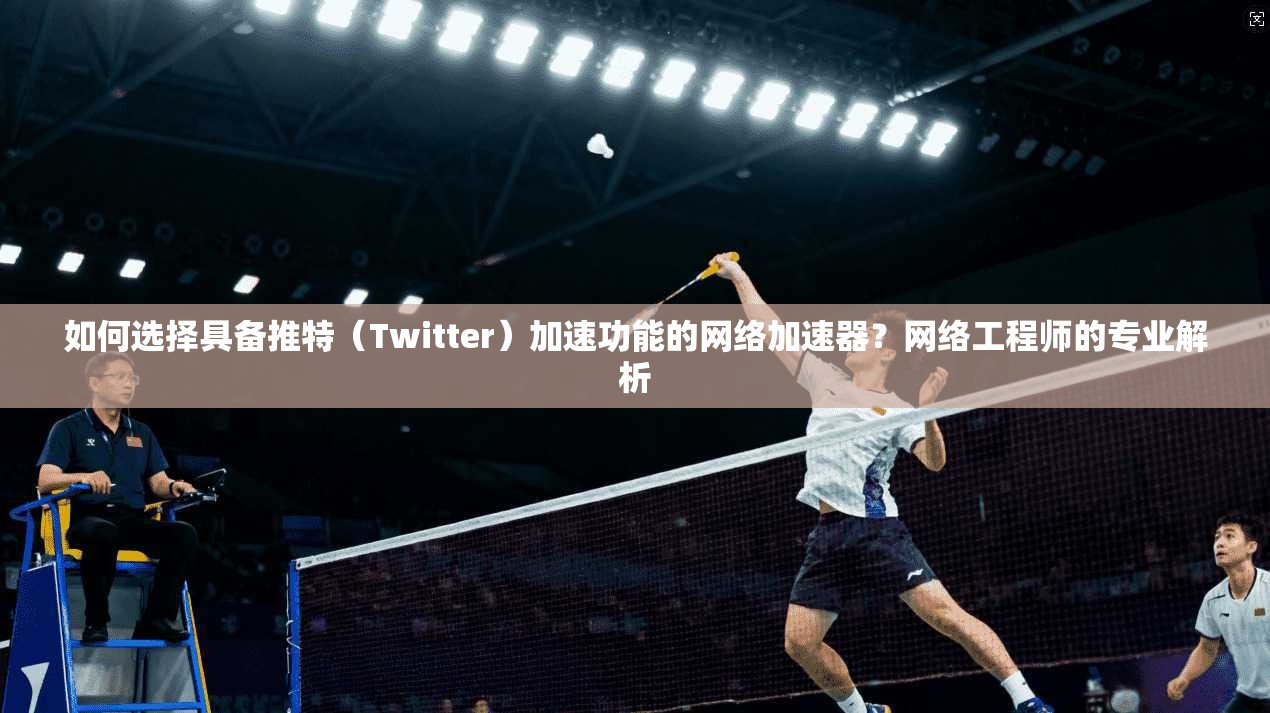 如何选择具备推特(Twitter)加速功能的网络加速器?网络工程师的专业解析