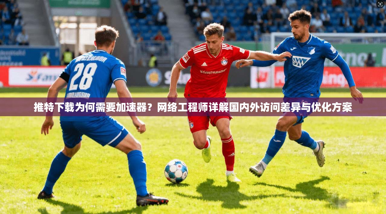 推特下载为何需要加速器?网络工程师详解国内外访问差异与优化方案
