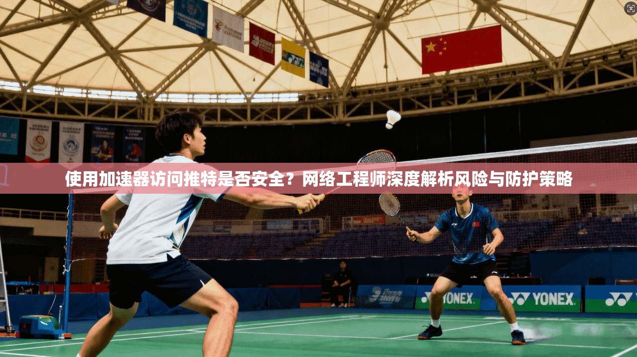 使用加速器访问推特是否安全?网络工程师深度解析风险与防护策略