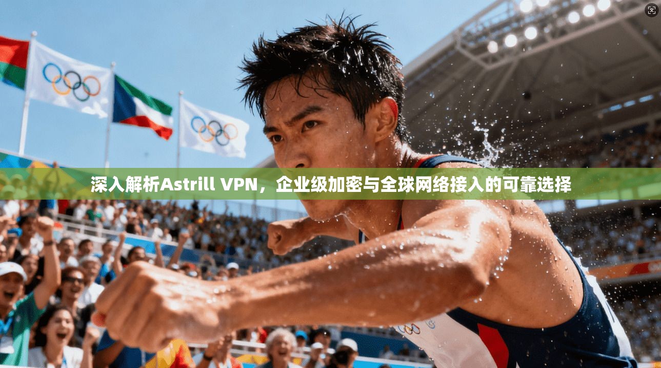 深入解析Astrill VPN，企业级加密与全球网络接入的可靠选择