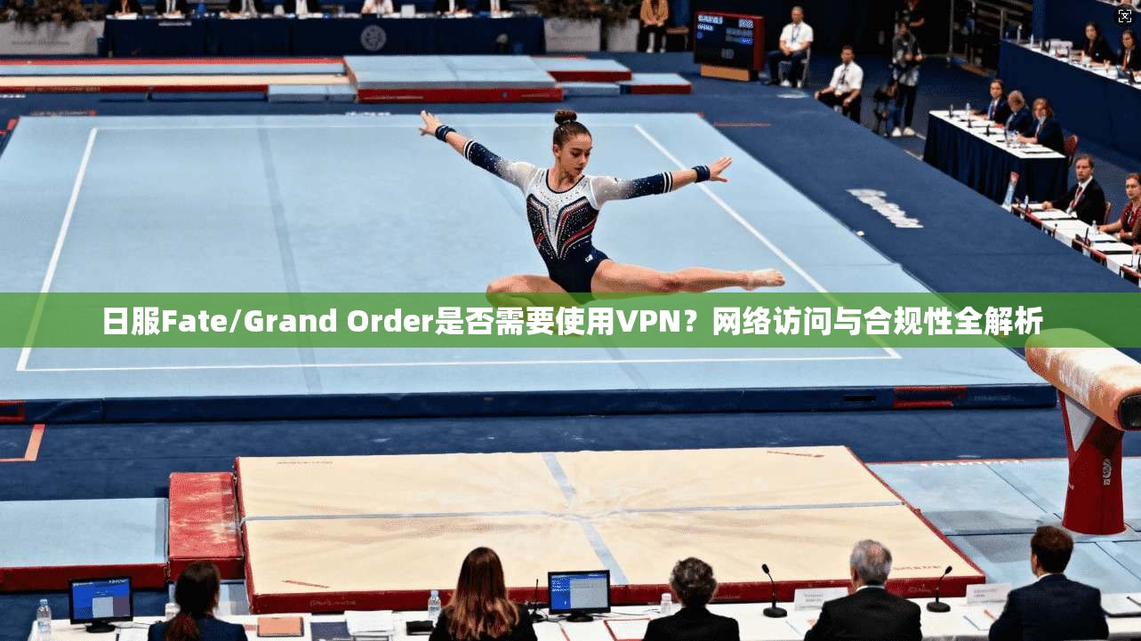 日服Fate/Grand Order是否需要使用VPN?网络访问与合规性全解析