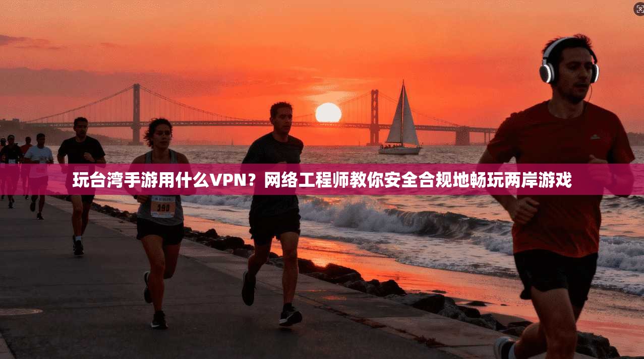 玩台湾手游用什么VPN?网络工程师教你安全合规地畅玩两岸游戏