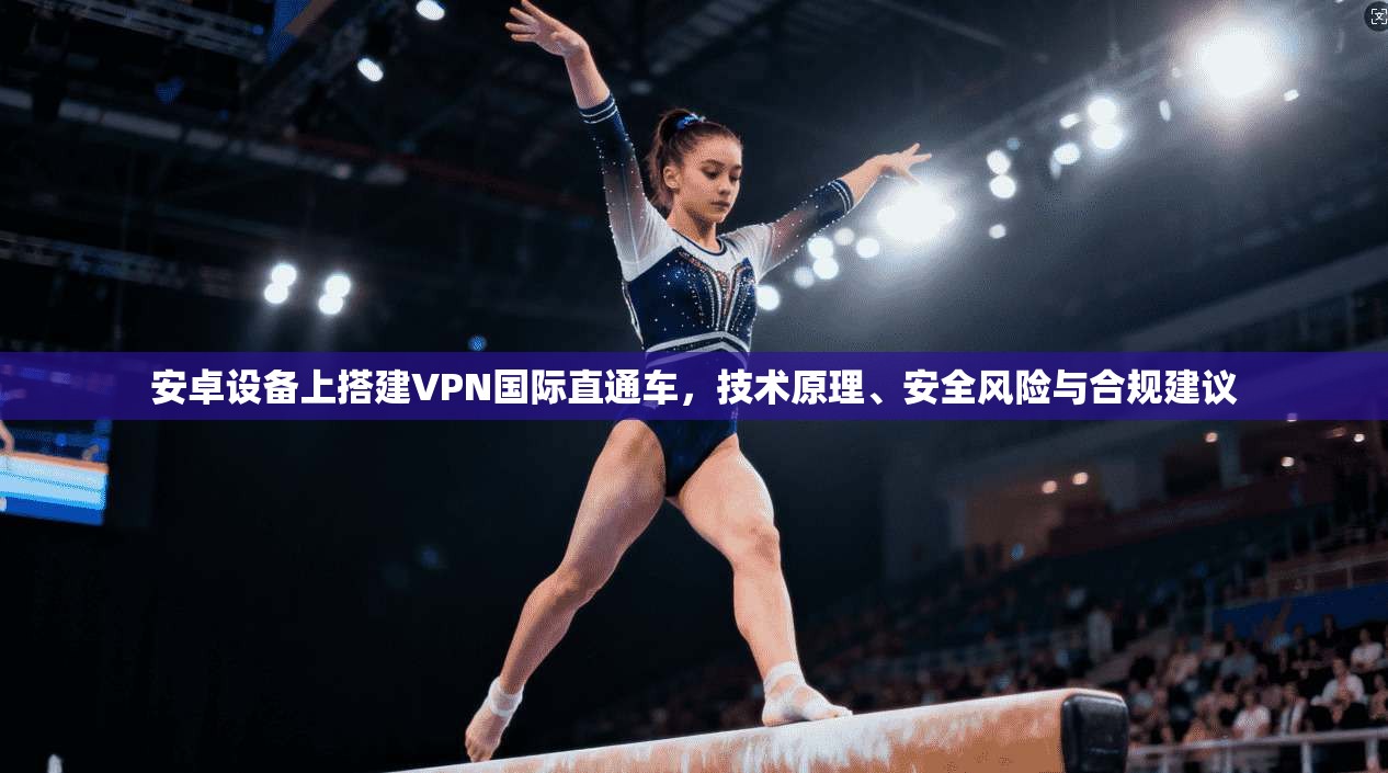 安卓设备上搭建VPN国际直通车,技术原理、安全风险与合规建议