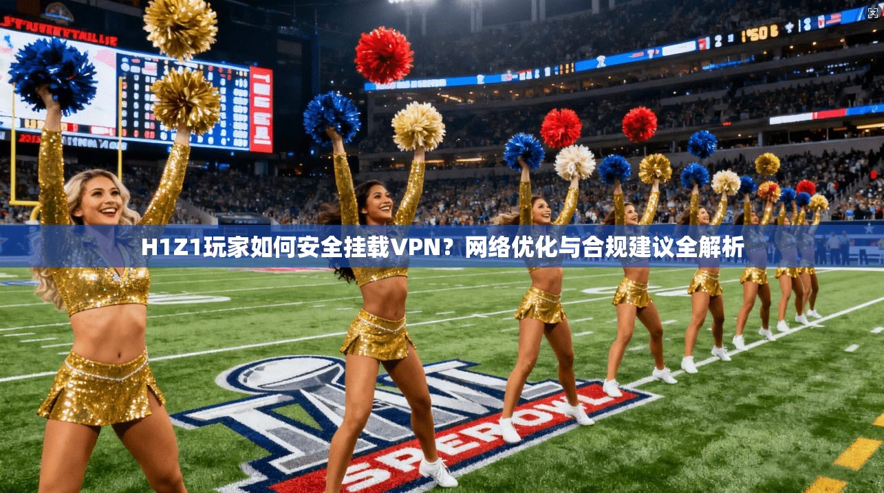 H1Z1玩家如何安全挂载VPN?网络优化与合规建议全解析