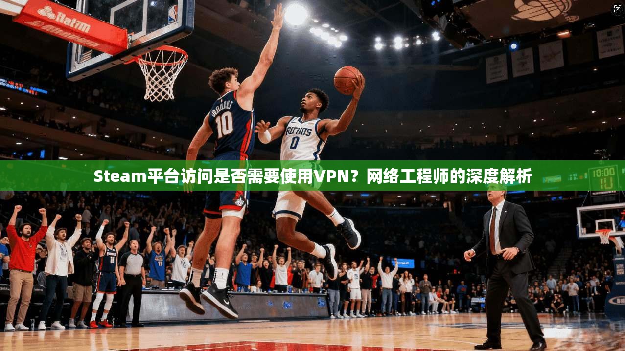 Steam平台访问是否需要使用VPN？网络工程师的深度解析