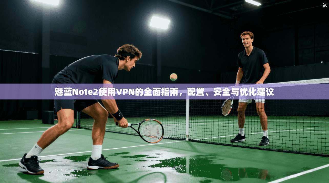 魅蓝Note2使用VPN的全面指南,配置、安全与优化建议